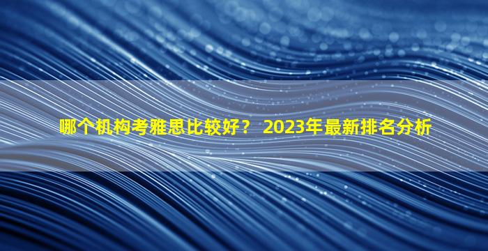 哪个机构考雅思比较好？ 2023年最新排名分析